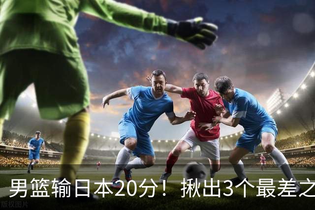 男篮输日本20分！揪出3个最差之人，坑惨了球队